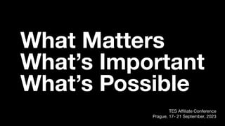 What Matters
What’s Important
What’s Possible
TES Aﬃliate Conference
Prague, 17- 21 September, 2023
 
