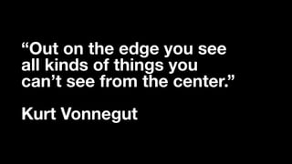 “Out on the edge you see
all kinds of things you
can’t see from the center.”
Kurt Vonnegut
 
