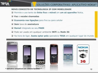 Permite o uso tanto da  linha fixa  e  móvel  em  um só aparelho  Nokia,  Faz  e  recebe   chamadas Economia nas ligações  para fixo ou para celular Sem  taxa de  assinatura Ramal  integrado ao seu  PABX Pode ser usado em qualquer ambiente  WiFi  ou  Rede 3G Na hora de ligar,  basta optar pela  operadora  TESA  em qualquer lugar do mundo SOLUÇÕES CORPORATIVAS: APLICATIVO NOKIA* * Aplicativo compatível com sistema Symbian ™  NOVO CONCEITO DE TECNOLOGIA IP COM MOBILIDADE 3G 