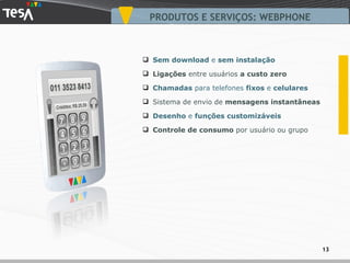 PRODUTOS E SERVIÇOS: WEBPHONE Sem download  e  sem instalação Ligações  entre usuários  a custo zero Chamadas  para telefones  fixos  e  celulares Sistema de envio de  mensagens instantâneas Desenho  e  funções customizáveis   Controle de consumo  por usuário ou grupo 