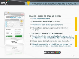 Excelente solução para  avaliação de retorno  e de  performance  de  campanhas de e-mail marketing Baixo custo  de  implementação  e de  chamadas Registro completo  e  relatórios em tempo real  de telefones, tempo de chamada, data, hora, etc. Fácil implementação Inserido na assinatura  de e-mail Chamadas sem custo  para softphone Controle de consumo  por usuário individual ou grupo PRODUTOS E SERVIÇOS: CALL ME & MAIL MKT CALL ME – CLICK TO CALL NO E-MAIL CLICK TO CALL NO E-MAIL MARKETING 