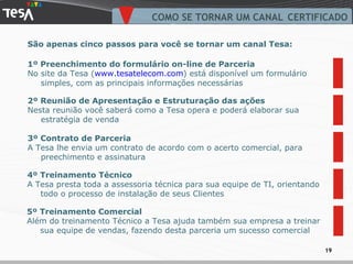 COMO SE TORNAR UM CANAL CERTIFICADO 2º Reunião de Apresentação e Estruturação das ações Nesta reunião você saberá como a Tesa opera e poderá elaborar sua estratégia de venda 3º Contrato de Parceria A Tesa lhe envia um contrato de acordo com o acerto comercial, para preechimento e assinatura  São apenas cinco passos para você se tornar um canal Tesa: 4º Treinamento Técnico A Tesa presta toda a assessoria técnica para sua equipe de TI, orientando todo o processo de instalação de seus Clientes 5º Treinamento Comercial Além do treinamento Técnico a Tesa ajuda também sua empresa a treinar sua equipe de vendas, fazendo desta parceria um sucesso comercial 1º Preenchimento do formulário on-line de Parceria No site da Tesa ( www.tesatelecom.com ) está disponível um formulário simples, com as principais informações necessárias 