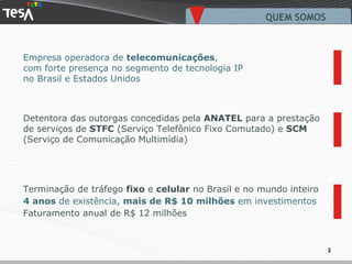 Empresa operadora de  telecomunicações ,  com forte presença no segmento de tecnologia IP no Brasil e Estados Unidos QUEM SOMOS Detentora das outorgas concedidas pela  ANATEL  para a prestação de serviços de  STFC  (Serviço Telefônico Fixo Comutado) e  SCM  (Serviço de Comunicação Multimídia) Terminação de tráfego  fixo  e  celular  no Brasil e no mundo inteiro 4 anos  de existência,  mais de R$ 10 milhões  em investimentos Faturamento anual de R$ 12 milhões 