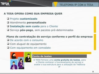A TESA OPERA COMO SUA EMPRESA QUER TELEFONIA IP COM A TESA Projeto  customizado Atendimento  personalizado Instalação sem custo  para o Cliente Serviço  pós-pago , sem pacotes pré-determinados De acordo com o consumo Com aluguel de equipamento Com equipamento em comodato Plano de contratação de serviço conforme o perfil da empresa Conta de testes A TESA fornece uma  conta gratuita de testes , para o Cliente conhecer o funcionamento do serviço e avaliar a sua estrutura para a utilização da Telefonia IP  