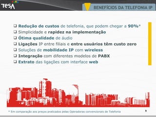 BENEFÍCIOS DA TELEFONIA IP Redução de custos  de telefonia, que podem chegar a  90% * Simplicidade e  rapidez na implementaçã o Ótima qualidade  de áudio Ligações  IP entre filiais e  entre usuários têm custo zero Soluções de  mobilidade IP  com  wireless Integração  com diferentes modelos de  PABX Extrato  das ligações com interface  web * Em comparação aos preços praticados pelas Operadoras convencionais de Telefonia 