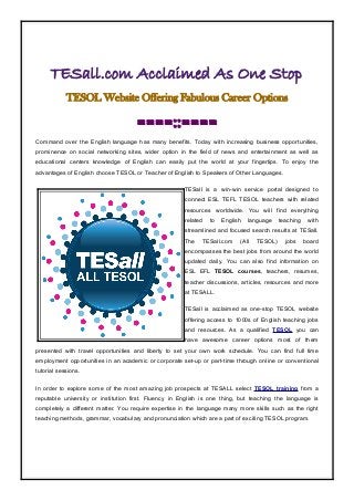 TESall.com Acclaimed As One Stop
TESOL Website Offering Fabulous Career Options
====::====
Command over the English language has many benefits. Today with increasing business opportunities,
prominence on social networking sites, wider option in the field of news and entertainment as well as
educational centers knowledge of English can easily put the world at your fingertips. To enjoy the
advantages of English choose TESOL or Teacher of English to Speakers of Other Languages.
TESall is a win-win service portal designed to
connect ESL TEFL TESOL teachers with related
resources worldwide. You will find everything
related to English language teaching with
streamlined and focused search results at TESall.
The TESall.com (All TESOL) jobs board
encompasses the best jobs from around the world
updated daily. You can also find information on
ESL EFL TESOL courses, teachers, resumes,
teacher discussions, articles, resources and more
at TESALL.
TESall is acclaimed as one-stop TESOL website
offering access to 1000s of English teaching jobs
and resources. As a qualified TESOL you can
have awesome career options most of them
presented with travel opportunities and liberty to set your own work schedule. You can find full time
employment opportunities in an academic or corporate set-up or part-time through online or conventional
tutorial sessions.
In order to explore some of the most amazing job prospects at TESALL select TESOL training from a
reputable university or institution first. Fluency in English is one thing, but teaching the language is
completely a different matter. You require expertise in the language many more skills such as the right
teaching methods, grammar, vocabulary and pronunciation which are a part of exciting TESOL program.
 