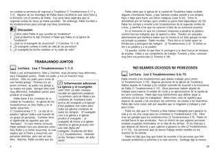 4
no cumplía su promesa de regresar a Tesalónica (1 Tesalonicenses 2:17 y
3:5). Algunos de los enemigos de Pablo hasta escribieron una carta falsa y
la firmaron con el nombre de Pablo. Esa carta falsa explicaba que la
segunda venida de Jesús ya había sucedido. Sin embargo, Pablo escribió a
los tesalonicenses para corregir esa falsa enseñanza.
4Discusión:
1. ¿Cómo sabía Pablo lo que sucedía en Tesalónica?
2. ¿Qué problemas le dijo Timoteo a Pablo que había en la iglesia de
Tesalónica?
3. ¿Qué es el evangelio de Jesucristo? (1 Corintios 15:1-4).
4. ¿El evangelio cambia el estilo de vida de las personas?
5. ¿El evangelio ha hecho cambios en tu estilo de vida?
TRABAJANDO JUNTOS
2Lectura: Lea 1 Tesalonicenses 1:1-3
Pablo y sus acompañantes, Silas y Timoteo, eran personas muy diferentes,
pero trabajaban juntos. Pablo era judío, y era un maestro muy
estricto. Silas era judío, pero venía de
una familia griega. Timoteo era un
joven cristiano; su padre era griego y
su madre era judía. Aunque ellos eran
muy diferentes, trabajaban juntos para
predicar el evangelio.
Pablo llamó a los cristianos de la
ciudad de Tesalónica “la iglesia de los
tesalonicenses en Dios Padre y en el
Señor Jesucristo…”.
(1 Tesalonicenses 1:1). La raíz de la
palabra “iglesia” indica una reunión de
un grupo de personas. También tiene
el significado de aquellos que son
“llamados”. En este mismo versículo,
Pablo también hizo una distinción entre
Dios Padre y el Señor Jesucristo, lo cual
explica que el Padre y Jesucristo son
personas distintas, pero son un solo
Dios. Además, Pablo escribió que los
0Información adicional:
La iglesia y el evangelio
John Stott, un líder cristiano,
escribió las siguientes palabras:
“La primera carta de Pablo a los
cristianos de Tesalónica trata
acerca del evangelio y la iglesia”.
Estas palabras son reales para
todas las iglesias cristianas de
todos los tiempos. “El evangelio
crea a la iglesia y la iglesia
predica el evangelio... el
evangelio da forma a la iglesia
mientras la iglesia procura vivir
una vida digna del
evangelio" (traducido del libro
1 y 2 Tesalonicenses: Viviendo
en los Tiempos Finales, de John
Stott).
29
Pablo sabía que la iglesia de la ciudad de Tesalónica había recibido
algunas enseñanzas falsas, y que Satanás estaba usando a sus propios
hijos e hijas para hacer sus obras malignas (Juan 8:44). Éstos se
detendrían por un tiempo, pero vendría su juicio final (Apocalipsis 20:10).
Pablo los corrigió y enseñó a los tesalonicenses de la segunda venida de
Cristo, y advirtió a los que no conocen a Dios de su sentencia próxima.
En el momento en que los cristianos empiezan a predicar la palabra,
existen fuerzas malignas que se oponen a ellos. Pueden ser atacados
abiertamente por hombres malos que no tienen fe en Dios porque no han
escuchado su palabra. Pablo escribió: “Pero fiel es el Señor quien os
fortalecerá y protegerá del maligno”. (2 Tesalonicenses 3:3). El Señor es
fiel a su palabra y a su pueblo.
Tú puedes confiar en que Dios te protegerá y te dará fuerza en tiempos
de prueba. Pablo y sus compañeros de trabajo, Timoteo y Silas, conocían
muy bien esa protección (2 Timoteo 4:18).
NO SEAMOS OCIOSOS NI PEREZOSOS
2Lectura: Lea 2 Tesalonicenses 3:6-15
Pablo enseñó a los tesalonicenses que debían trabajar para comer
(2 Tesalonicenses 3:10). Algunas personas de la iglesia de Tesalónica
habían dejado de trabajar y no estaban viviendo de acuerdo a la enseñanza
de Pablo (1 Tesalonicenses 5:14). Otras personas habían dejado de
trabajar para esperar la venida de Cristo y se aprovecharon de la ayuda de
los otros cristianos. Pablo dijo muy fuertemente que debían dejar la
amistad con los que no trabajaban. Ahora bien, esto no significa que
dejaran de ayudar a los ancianos, los enfermos, las viudas o los huérfanos.
Pablo dijo estas cosas sólo por aquellos que se negaban a trabajar y vivir
para Cristo.
Pablo les dijo que él, Timoteo y Silas habían trabajado para ganarse la
vida y no ser una carga para los cristianos (2 Tesalonicenses 3:8). Ellos
eran un ejemplo para los tesalonicenses (2 Tesalonicenses 3:9). Pablo en
verdad hacía lo que predicaba. Pero se enteró de que algunas personas
estaban ocupadas metiéndose en la vida de los demás. Él les instruyó a
que dejaran de hacerlo y que salieran a ganarse la vida (2 Tesalonicenses
3:11-12). Las personas que no tienen trabajo andan metidos en los
asuntos de los demás.
Pablo les dijo que hay que tratar de enseñar a las personas que han
causado problemas y volverlos a la vida correcta. Santiago dijo la misma
 