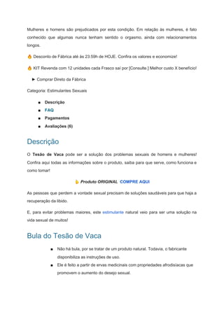 Mulheres e homens são prejudicados por esta condição. Em relação às mulheres, é fato
conhecido que algumas nunca tenham sentido o orgasmo, ainda com relacionamentos
longos.
🔥 Desconto de Fábrica até às 23:59h de HOJE. Confira os valores e economize!
🔥 KIT Revenda com 12 unidades cada Frasco saí por [Consulte.] Melhor custo X benefício!
► Comprar Direto da Fábrica
Categoria: Estimulantes Sexuais
■ Descrição
■ FAQ
■ Pagamentos
■ Avaliações (6)
Descrição
O ​Tesão de Vaca ​pode ser a solução dos problemas sexuais de homens e mulheres!
Confira aqui todas as informações sobre o produto, saiba para que serve, como funciona e
como tomar!
🏷 Produto ORIGINAL ​COMPRE AQUI
As pessoas que perdem a vontade sexual precisam de soluções saudáveis para que haja a
recuperação da libido.
E, para evitar problemas maiores, este ​estimulante ​natural veio para ser uma solução na
vida sexual de muitos!
Bula do Tesão de Vaca
■ Não há bula, por se tratar de um produto natural. Todavia, o fabricante
disponibiliza as instruções de uso.
■ Ele é feito a partir de ervas medicinais com propriedades afrodisíacas que
promovem o aumento do desejo sexual.
 