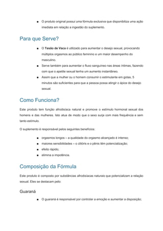 ■ O produto original possui uma fórmula exclusiva que disponibiliza uma ação
imediata em relação a ingestão do suplemento.
Para que Serve?
■ O ​Tesão de Vaca​ é utilizado para aumentar o desejo sexual, provocando
múltiplos orgasmos ao público feminino e um maior desempenho do
masculino.
■ Serve também para aumentar o fluxo sanguíneo nas áreas íntimas, fazendo
com que o apetite sexual tenha um aumento instantâneo.
■ Assim que a mulher ou o homem consumir o estimulante em gotas, 5
minutos são suficientes para que a pessoa possa atingir o ápice do desejo
sexual.
Como Funciona?
Este produto tem função afrodisíaca natural e promove o estímulo hormonal sexual dos
homens e das mulheres. Isto atua de modo que o sexo surja com mais frequência e sem
tanto estímulo.
O suplemento é responsável pelos seguintes benefícios:
■ orgasmos longos – a qualidade do orgasmo alcançado é intenso;
■ maiores sensibilidades – o clitóris e o pênis têm potencialização;
■ efeito rápido;
■ elimina a impotência.
Composição da Fórmula
Este produto é composto por substâncias afrodisíacas naturais que potencializam a relação
sexual. Eles se destacam pelo:
Guaraná
■ O guaraná é responsável por controlar a emoção e aumentar a disposição;
 
