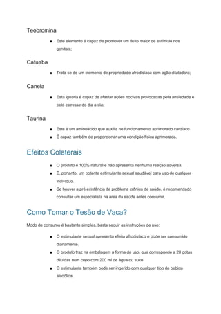 Teobromina
■ Este elemento é capaz de promover um fluxo maior de estímulo nos
genitais;
Catuaba
■ Trata-se de um elemento de propriedade afrodisíaca com ação dilatadora;
Canela
■ Esta iguaria é capaz de afastar ações nocivas provocadas pela ansiedade e
pelo estresse do dia a dia;
Taurina
■ Este é um aminoácido que auxilia no funcionamento aprimorado cardíaco.
■ É capaz também de proporcionar uma condição física aprimorada.
Efeitos Colaterais
■ O produto é 100% natural e não apresenta nenhuma reação adversa.
■ É, portanto, um potente estimulante sexual saudável para uso de qualquer
indivíduo.
■ Se houver a pré existência de problema crônico de saúde, é recomendado
consultar um especialista na área da saúde antes consumir.
Como Tomar o Tesão de Vaca?
Modo de consumo é bastante simples, basta seguir as instruções de uso:
■ O estimulante sexual apresenta efeito afrodisíaco e pode ser consumido
diariamente.
■ O produto traz na embalagem a forma de uso, que corresponde a 20 gotas
diluídas num copo com 200 ml de água ou suco.
■ O estimulante também pode ser ingerido com qualquer tipo de bebida
alcoólica.
 