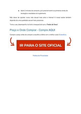 ■ Após 5 minutos do consumo, já é possível sentir os primeiros sinais de
excitação e resultados do suplemento.
Não deixe de apostar numa vida sexual mais ativa e intensa! A nossa saúde também
depende de uma qualidade sexual mais prazerosa.
Torne o seu desempenho incrível e inesquecível com o ​Tesão de Vaca​!
Preço e Onde Comprar - Compre​ ​AQUI
Compre o preço antes de comprar e escolha a oferta com o melhor custo X ​benefício​.
Politica de Privacidade
 