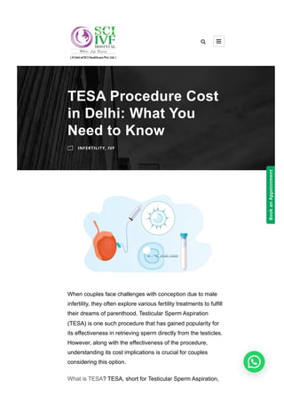 When couples face challenges with conception due to male
infertility, they often explore various fertility treatments to fulfill
their dreams of parenthood. Testicular Sperm Aspiration
(TESA) is one such procedure that has gained popularity for
its effectiveness in retrieving sperm directly from the testicles.
However, along with the effectiveness of the procedure,
understanding its cost implications is crucial for couples
considering this option.
What is TESA? TESA, short for Testicular Sperm Aspiration,
TESA Procedure Cost
in Delhi: What You
Need to Know
m INFERTILITY, IVF
 
Book
an
Appointment
 
