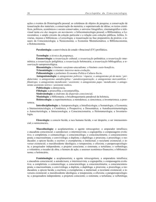 18

Enciclopédia da Conscienciologia

ações e eventos da Historiografia pessoal; as coletâneas de objetos de pesquisa; a conservação de
tesaurização dos materiais; a conservação da memória; o supermercado de idéias; os textos científicos, políticos, econômicos e sociais conservados; o universo fotográfico, cinematográfico e televisual nesta era das imagens em movimento; a Infocomunicologia pessoal; a Bibliomática; a Lexicomática; o amplo circuito da coleção particular e a relação com coleções públicas, leilões, livrarias, museus e bibliotecas; a Lexicologia; a tesaurização na fase preparatória da proéxis; o tesauro da Conscienciologia; a Neoeconomia; a Economia Mentalsomática; a Biblioteconomia;
a Holoteconomia.
Parafatologia: a autovivência do estado vibracional (EV) profilático.
Tecnologia: a técnica da poupança.
Enumerologia: a tesaurização cultural; a tesaurização polimática; a tesaurização mnemônica; a tesaurização poliglótica; a tesaurização holotecária; a tesaurização bibliográfica; a tesaurização autoproexológica.
Binomiologia: o binômio varejismo-atacadismo; o binômio custo-benefício.
Trinomiologia: o trinômio interesse-meta-evolução.
Polinomiologia: o polinômio Economia-Política-Cultura-Socin.
Antagonismologia: o antagonismo pobreza / riqueza; o antagonismo pé-de-meia / perdularismo; o antagonismo autodisciplina / autodesorganização; o antagonismo mercantilista /
filantropo; o antagonismo mendicante / assistente; o antagonismo papa / mendicante; o antagonismo assistente teórico / assistente teático.
Politicologia: a democracia.
Filiologia: a proexofilia; a inventariofilia.
Sindromologia: a síndrome da dispersão consciencial.
Maniologia: a bibliomania; a bricabraquemania paradoxal da holoteca.
Holotecologia: a experimentoteca; a metodoteca; a ciencioteca; a inventarioteca; a proexoteca.
Interdisciplinologia: a Autoproexologia; a Intrafisicologia; a Somatologia; a Economia;
a Interassistenciologia; a Cronêmica; a Prospectiva; a Dessomática; a Autodiscernimentologia;
a Autocriteriologia; a Intencionologia; a Conscienciometria; a Holomaturologia; a Inventariologia.
Elencologia: a conscin lúcida; a isca humana lúcida; o ser desperto; o ser interassistencial; a semiconsciex.
Masculinologia: o acoplamentista; o agente retrocognitor; o amparador intrafísico;
o atacadista consciencial; o autodecisor; o intermissivista; o cognopolita; o compassageiro evolutivo; o completista; o comunicólogo; o conscienciólogo; o conscienciômetra; o consciencioterapeuta; o macrossômata; o conviviólogo; o duplista; o duplólogo; o proexista; o proexólogo; o reeducador; o epicon lúcido; o escritor; o exemplarista; o intelectual; o reciclante existencial; o inversor existencial; o maxidissidente ideológico; o tenepessista; o ofiexista; o parapercepciologista; o pesquisador independente; o projetor consciente; o sistemata; o tertuliano; o verbetólogo;
o voluntário; o tocador de obra; o homem de ação; o assessor econômico-financeiro; o bibliotecônomo; o holotecário.
Femininologia: a acoplamentista; a agente retrocognitora; a amparadora intrafísica;
a atacadista consciencial; a autodecisora; a intermissivista; a cognopolita; a compassageira evolutiva; a completista; a comunicóloga; a consciencióloga; a conscienciômetra; a consciencioterapeuta; a macrossômata; a convivióloga; a duplista; a duplóloga; a proexista; a proexóloga; a reeducadora; a epicon lúcida; a escritora; a exemplarista; a intelectual; a reciclante existencial; a inversora existencial; a maxidissidente ideológica; a tenepessista; a ofiexista; a parapercepciologista; a pesquisadora independente; a projetora consciente; a sistemata; a tertuliana; a verbetóloga;

 