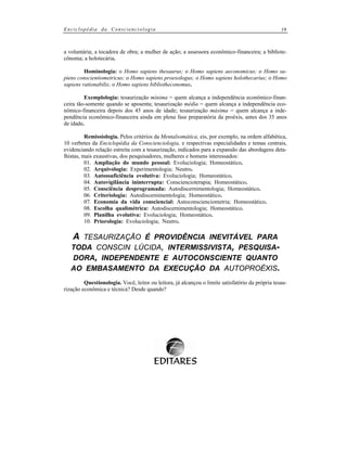 Enciclopédia da Conscienciologia

19

a voluntária; a tocadora de obra; a mulher de ação; a assessora econômico-financeira; a bibliotecônoma; a holotecária.
Hominologia: o Homo sapiens thesaurus; o Homo sapiens aeconomicus; o Homo sapiens conscientiometricus; o Homo sapiens proexologus; o Homo sapiens holothecarius; o Homo
sapiens rationabilis; o Homo sapiens bibliotheconomus.
Exemplologia: tesaurização mínima = quem alcança a independência econômico-financeira tão-somente quando se aposenta; tesaurização média = quem alcança a independência econômico-financeira depois dos 45 anos de idade; tesaurização máxima = quem alcança a independência econômico-financeira ainda em plena fase preparatória da proéxis, antes dos 35 anos
de idade.
Remissiologia. Pelos critérios da Mentalsomática, eis, por exemplo, na ordem alfabética,
10 verbetes da Enciclopédia da Conscienciologia, e respectivas especialidades e temas centrais,
evidenciando relação estreita com a tesaurização, indicados para a expansão das abordagens detalhistas, mais exaustivas, dos pesquisadores, mulheres e homens interessados:
01. Ampliação do mundo pessoal: Evoluciologia; Homeostático.
02. Arquivologia: Experimentologia; Neutro.
03. Autossuficiência evolutiva: Evoluciologia; Homeostático.
04. Autovigilância ininterrupta: Consciencioterapia; Homeostático.
05. Consciência desprogramada: Autodiscernimentologia; Homeostático.
06. Criteriologia: Autodiscernimentologia; Homeostático.
07. Economia da vida consciencial: Autoconscienciometria; Homeostático.
08. Escolha qualimétrica: Autodiscernimentologia; Homeostático.
09. Planilha evolutiva: Evoluciologia; Homeostático.
10. Priorologia: Evoluciologia; Neutro.

A TESAURIZAÇÃO É PROVIDÊNCIA INEVITÁVEL PARA
TODA CONSCIN LÚCIDA, INTERMISSIVISTA, PESQUISADORA, INDEPENDENTE E AUTOCONSCIENTE QUANTO
AO EMBASAMENTO DA EXECUÇÃO DA AUTOPROÉXIS.
Questionologia. Você, leitor ou leitora, já alcançou o limite satisfatório da própria tesaurização econômica e técnica? Desde quando?

 