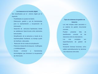 Los tesauros en el mundo digital
Son beneficiados por el entorno digital por lo
siguiente:
- Posibilidades en pautas de diseño.
- Elaboración, gestión y uso de herramientas
para la representación y recuperación de
información.
- Desarrollo de estructura hipertextual, donde
se establezcan hipervínculos entre elementos
estructurales.
- Simplificación de la estructura a través de la
hipertextualidad facilitando su manejo a partir
de interfaces adecuadas.
- Reducción de los costes de actualización.
- Potencia el desarrollo de tesauros multilingües
y multidisciplinares.
- Acceso universal a herramientas
terminológicas que favorecen la recuperación
de información.
Tipos de sistemas de gestión de
tesauros
Los más simples están asociados a
un sistema de gestión documental
concreto.
Pueden presentar falta de
identificación correcta de las
relaciones entre los descriptores.
Los más complejos son
específicamente de gestión de
tesauros.
Incorporan diversas funciones, como
validar automáticamente los términos
y las relaciones entre ellos
 