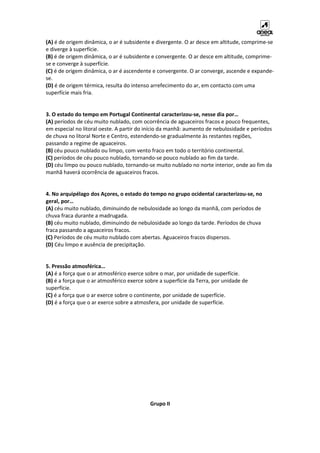 (A) é de origem dinâmica, o ar é subsidente e divergente. O ar desce em altitude, comprime-se
e diverge à superfície.
(B) é de origem dinâmica, o ar é subsidente e convergente. O ar desce em altitude, comprime-
se e converge à superfície.
(C) é de origem dinâmica, o ar é ascendente e convergente. O ar converge, ascende e expande-
se.
(D) é de origem térmica, resulta do intenso arrefecimento do ar, em contacto com uma
superfície mais fria.
3. O estado do tempo em Portugal Continental caracterizou-se, nesse dia por…
(A) períodos de céu muito nublado, com ocorrência de aguaceiros fracos e pouco frequentes,
em especial no litoral oeste. A partir do início da manhã: aumento de nebulosidade e períodos
de chuva no litoral Norte e Centro, estendendo-se gradualmente às restantes regiões,
passando a regime de aguaceiros.
(B) céu pouco nublado ou limpo, com vento fraco em todo o território continental.
(C) períodos de céu pouco nublado, tornando-se pouco nublado ao fim da tarde.
(D) céu limpo ou pouco nublado, tornando-se muito nublado no norte interior, onde ao fim da
manhã haverá ocorrência de aguaceiros fracos.
4. No arquipélago dos Açores, o estado do tempo no grupo ocidental caracterizou-se, no
geral, por…
(A) céu muito nublado, diminuindo de nebulosidade ao longo da manhã, com períodos de
chuva fraca durante a madrugada.
(B) céu muito nublado, diminuindo de nebulosidade ao longo da tarde. Períodos de chuva
fraca passando a aguaceiros fracos.
(C) Períodos de céu muito nublado com abertas. Aguaceiros fracos dispersos.
(D) Céu limpo e ausência de precipitação.
5. Pressão atmosférica…
(A) é a força que o ar atmosférico exerce sobre o mar, por unidade de superfície.
(B) é a força que o ar atmosférico exerce sobre a superfície da Terra, por unidade de
superfície.
(C) é a força que o ar exerce sobre o continente, por unidade de superfície.
(D) é a força que o ar exerce sobre a atmosfera, por unidade de superfície.
Grupo II
 