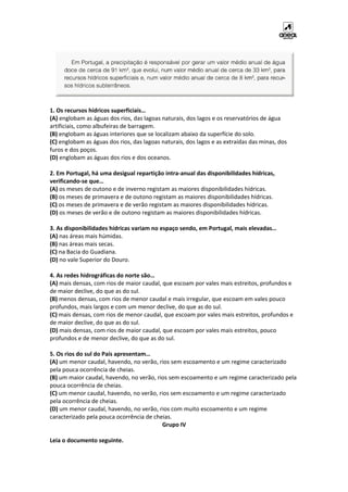 1. Os recursos hídricos superficiais…
(A) englobam as águas dos rios, das lagoas naturais, dos lagos e os reservatórios de água
artificiais, como albufeiras de barragem.
(B) englobam as águas interiores que se localizam abaixo da superfície do solo.
(C) englobam as águas dos rios, das lagoas naturais, dos lagos e as extraídas das minas, dos
furos e dos poços.
(D) englobam as águas dos rios e dos oceanos.
2. Em Portugal, há uma desigual repartição intra-anual das disponibilidades hídricas,
verificando-se que…
(A) os meses de outono e de inverno registam as maiores disponibilidades hídricas.
(B) os meses de primavera e de outono registam as maiores disponibilidades hídricas.
(C) os meses de primavera e de verão registam as maiores disponibilidades hídricas.
(D) os meses de verão e de outono registam as maiores disponibilidades hídricas.
3. As disponibilidades hídricas variam no espaço sendo, em Portugal, mais elevadas…
(A) nas áreas mais húmidas.
(B) nas áreas mais secas.
(C) na Bacia do Guadiana.
(D) no vale Superior do Douro.
4. As redes hidrográficas do norte são…
(A) mais densas, com rios de maior caudal, que escoam por vales mais estreitos, profundos e
de maior declive, do que as do sul.
(B) menos densas, com rios de menor caudal e mais irregular, que escoam em vales pouco
profundos, mais largos e com um menor declive, do que as do sul.
(C) mais densas, com rios de menor caudal, que escoam por vales mais estreitos, profundos e
de maior declive, do que as do sul.
(D) mais densas, com rios de maior caudal, que escoam por vales mais estreitos, pouco
profundos e de menor declive, do que as do sul.
5. Os rios do sul do País apresentam…
(A) um menor caudal, havendo, no verão, rios sem escoamento e um regime caracterizado
pela pouca ocorrência de cheias.
(B) um maior caudal, havendo, no verão, rios sem escoamento e um regime caracterizado pela
pouca ocorrência de cheias.
(C) um menor caudal, havendo, no verão, rios sem escoamento e um regime caracterizado
pela ocorrência de cheias.
(D) um menor caudal, havendo, no verão, rios com muito escoamento e um regime
caracterizado pela pouca ocorrência de cheias.
Grupo IV
Leia o documento seguinte.
 