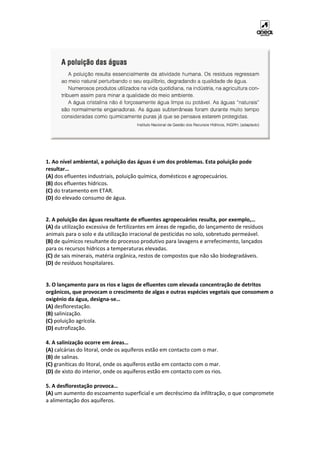 1. Ao nível ambiental, a poluição das águas é um dos problemas. Esta poluição pode
resultar…
(A) dos efluentes industriais, poluição química, domésticos e agropecuários.
(B) dos efluentes hídricos.
(C) do tratamento em ETAR.
(D) do elevado consumo de água.
2. A poluição das águas resultante de efluentes agropecuários resulta, por exemplo,…
(A) da utilização excessiva de fertilizantes em áreas de regadio, do lançamento de resíduos
animais para o solo e da utilização irracional de pesticidas no solo, sobretudo permeável.
(B) de químicos resultante do processo produtivo para lavagens e arrefecimento, lançados
para os recursos hídricos a temperaturas elevadas.
(C) de sais minerais, matéria orgânica, restos de compostos que não são biodegradáveis.
(D) de resíduos hospitalares.
3. O lançamento para os rios e lagos de efluentes com elevada concentração de detritos
orgânicos, que provocam o crescimento de algas e outras espécies vegetais que consomem o
oxigénio da água, designa-se…
(A) desflorestação.
(B) salinização.
(C) poluição agrícola.
(D) eutrofização.
4. A salinização ocorre em áreas…
(A) calcárias do litoral, onde os aquíferos estão em contacto com o mar.
(B) de salinas.
(C) graníticas do litoral, onde os aquíferos estão em contacto com o mar.
(D) de xisto do interior, onde os aquíferos estão em contacto com os rios.
5. A desflorestação provoca…
(A) um aumento do escoamento superficial e um decréscimo da infiltração, o que compromete
a alimentação dos aquíferos.
 