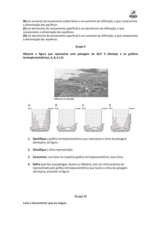 (B) um aumento do escoamento subterrâneo e um aumento da infiltração, o que compromete
a alimentação dos aquíferos.
(C) um decréscimo do escoamento superficial e um decréscimo da infiltração, o que
compromete a alimentação dos aquíferos.
(D) um decréscimo do escoamento superficial e um aumento da infiltração, o que compromete
a alimentação dos aquíferos.
Grupo V
Observe a figura que representa uma paisagem da NUT II Alentejo e os gráficos
termopluviométricos, A, B, C e D.
1. Identifique o gráfico termopluviométrico que representa o clima da paisagem
alentejana, da figura.
2. Classifique o clima representado.
3. Caracterize, com base no respetivo gráfico termopluviométrico, esse clima.
4. Refira qual dos arquipélagos, Açores ou Madeira, tem um clima próximo do
representado pelo gráfico termopluviométrico que ilustra o clima da paisagem
alentejana, presente na figura.
Grupo VI
Leia o documento que se segue.
 