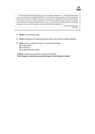 1. Defina uso eficiente da água.
2. Refira os objetivos do Programa Nacional para o Uso Eficiente da Água (PNUEA).
3. Refira como se poderá concretizar o uso eficiente da água:
a) na agricultura;
b) na indústria;
c) no abastecimento urbano.
4. Refira os fatores que justificam a seguinte afirmação:
“Em Portugal, o aumento do consumo de água é mais elevado no litoral.”
 