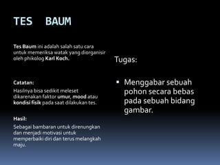 TES           BAUM
Tes Baum ini adalah salah satu cara
untuk memeriksa watak yang diorganisir
oleh phikolog Karl Koch.                 Tugas:

Catatan:                                  Menggabar sebuah
Hasilnya bisa sedikit meleset              pohon secara bebas
dikarenakan faktor umur, mood atau
kondisi fisik pada saat dilakukan tes.     pada sebuah bidang
                                           gambar.
Hasil:
Sebagai bambaran untuk direnungkan
dan menjadi motivasi untuk
memperbaiki diri dan terus melangkah
maju.
 