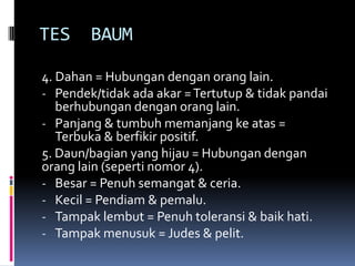 TES     BAUM

4. Dahan = Hubungan dengan orang lain.
- Pendek/tidak ada akar = Tertutup & tidak pandai
   berhubungan dengan orang lain.
- Panjang & tumbuh memanjang ke atas =
   Terbuka & berfikir positif.
5. Daun/bagian yang hijau = Hubungan dengan
orang lain (seperti nomor 4).
- Besar = Penuh semangat & ceria.
- Kecil = Pendiam & pemalu.
- Tampak lembut = Penuh toleransi & baik hati.
- Tampak menusuk = Judes & pelit.
 