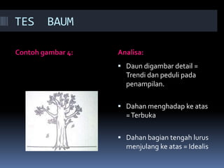 TES     BAUM

Contoh gambar 4:   Analisa:
                    Daun digambar detail =
                     Trendi dan peduli pada
                     penampilan.

                    Dahan menghadap ke atas
                     = Terbuka

                    Dahan bagian tengah lurus
                     menjulang ke atas = Idealis
 