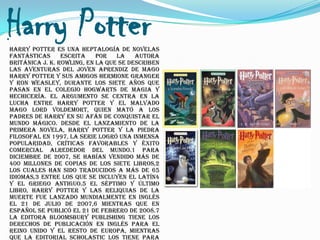 Harry Potter
Harry Potter es una heptalogía de novelas
fantásticas      escrita    por   la    autora
británica J. K. Rowling, en la que se describen
las aventuras del joven aprendiz de mago
Harry Potter y sus amigos Hermione Granger
y Ron Weasley, durante los siete años que
pasan en el Colegio Hogwarts de Magia y
Hechicería. El argumento se centra en la
lucha entre Harry Potter y el malvado
mago Lord Voldemort, quien mató a los
padres de Harry en su afán de conquistar el
mundo mágico. Desde el lanzamiento de la
primera novela, Harry Potter y la piedra
filosofal en 1997, la serie logró una inmensa
popularidad, críticas favorables y éxito
comercial alrededor del mundo.1 Para
diciembre de 2007, se habían vendido más de
400 millones de copias de los siete libros,2
los cuales han sido traducidos a más de 65
idiomas,3 entre los que se incluyen el latín4
y el griego antiguo.5 El séptimo y último
libro, Harry Potter y las Reliquias de la
Muerte fue lanzado mundialmente en inglés
el 21 de julio de 2007,6 mientras que en
español se publicó el 21 de febrero de 2008.7
La editora Bloomsbury Publishing tiene los
derechos de publicación en inglés para el
Reino Unido y el resto de Europa, mientras
que la editorial Scholastic los tiene para
 