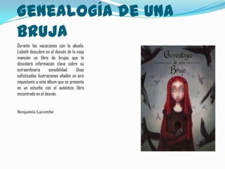 Genealogía de una
Bruja
Durante las vacaciones con la abuela,
Lisbeth descubre en el desván de la vieja
mansión un libro de brujas que le
desvelará información clave sobre su
extraordinaria      sensibilidad.   Unas
sofisticadas ilustraciones añaden un aire
inquietante a este álbum que se presenta
en un estuche con el auténtico libro
encontrado en el desván.


Benjamín Lacombe
 