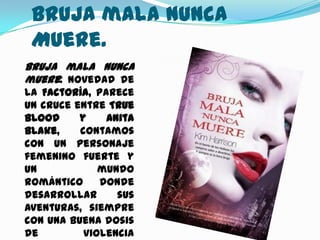 Bruja mala Nunca
 Muere.
Bruja mala nunca
muere: Novedad de
la Factoría, parece
un cruce entre True
Blood     y    Anita
Blake,    contamos
con un personaje
femenino fuerte y
un            mundo
romántico     donde
desarrollar      sus
aventuras, siempre
con una buena dosis
de         violencia
 