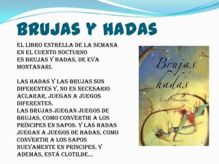 Brujas y Hadas
El libro estrella de la semana
en el cuento nocturno
es Brujas y Hadas, de Eva
Montanari.

Las hadas y las brujas son
diferentes y, no es necesario
aclarar, juegan a juegos
diferentes.
Las brujas juegan juegos de
brujas, como convertir a los
príncipes en sapos. Y las hadas
juegan a juegos de hadas, como
convertir a los sapos
nuevamente en príncipes. Y
además, está Clotilde…
 