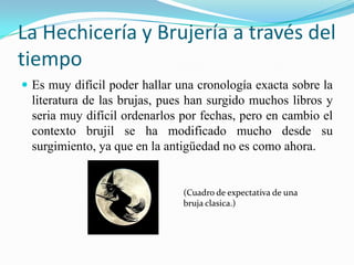 La Hechicería y Brujería a través del
tiempo
 Es muy difícil poder hallar una cronología exacta sobre la
  literatura de las brujas, pues han surgido muchos libros y
  seria muy difícil ordenarlos por fechas, pero en cambio el
  contexto brujil se ha modificado mucho desde su
  surgimiento, ya que en la antigüedad no es como ahora.


                               (Cuadro de expectativa de una
                               bruja clasica.)
 