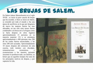 Las brujas de Salem.
En Salem (ahora Massachusets) en el siglo
XVIII , se inicio la peor cacería de brujas
que ha existido, si bien se inicio en Salem,
se extendió por todo el mundo y fue una
época de sacrificios en la que por desgracia
de nuevo las mujeres fueron las mas
afectadas, en tan solo siete meses fueron
condenados a la horca (no a la hogera como
se haria despues en otros lugares)
aproximadamente 21 personas en su
mayoria mujeres( 13) y se arrestaron
aproximadamente a 400 personas mas 200
de las cuales fueron encarceladas, y las
otras 200 solo acusadas. Aproximadamente
18 meses despues del comienzo de esta
caceria, todo termino con disculpas,
remuneraciones         economicas,          y
exoneraciones a los muertos, personas
inocentes lo perdieron todo, sus familias, su
honor que en aquellos tiempos fue unos de
los principales motivos de disputa, y por
supuesto la vida,
 