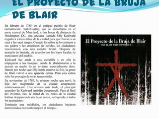 El Proyecto de la Bruja
     de Blair
En febrero de 1785, en el antiguo pueblo de Blair
(actualmente Burkittsville), que se encontraba en el
norte central de Maryland, a dos horas de distancia de
Washington DC, una anciana llamada Elly Kedward
engañó a varios niños de la ciudad para que fueran a su
casa y les sacó sangre. Cuando los niños se lo contaron a
sus padres y les enseñaron las heridas, los ciudadanos
reaccionaron con una rapidez brutal. Después de
acusarla de brujería, de acuerdo con las leyes locales, la
expulsaron del pueblo.
Kedward fue atada a una carretilla y en ella la
empujaron a los bosques, donde la abandonaron a la
muerte en medio de un invierno especialmente duro.
Dando por hecho que Elly había muerto de frío, la gente
de Blair volvió a una aparente calma. Pero esta calma
solo fue presagio de otras tempestades.
En noviembre de 1786, la primera noche que nevó, la
hija del magistrado de la ciudad desapareció
misteriosamente. Una semana más tarde, el principal
acusador de Kedward también desapareció. Para el final
del invierno, casi la mitad de los niños de la ciudad
habían desaparecido sin dejar rastro, incluyendo a todos
los acusadores.
Temiendo una maldición, los ciudadanos huyeron
aterrorizados en cuanto mejoró el tiempo...
 