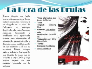 La Hora de las Brujas
Rowan Mayfair, una bella
                                      Título alternativo: Las
neurocirujana consciente de sus        brujas de Mayfair
poderes especiales, encuentra a       Título
un ahogado en la costa de              original:       Witching
California      y       consigue       Hour
devolverlo a la vida. Ambos se        Editorial: Zeta Bolsillo
enamoran       ferozmente      y      Año
                                       publicación: 2010 (19
establecen una apasionada              90)
alianza para desentrañar el           Traducción por: Silvia
misterio del pasado de ella y          Komet Dain
dominar un don maligno que le         Temas:
ha sido conferido a él tras su         Literatura : Fantástica
                                      Autor: Anne Rice
accidente. Rowan, aunque
todavía no lo sabe, desciende de
una dinastía de brujas que se
remonta al siglo XVII y cuya
historia empezó con una
escocesa quemada en la
hoguera.
 