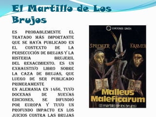El Martillo de Los
Brujos
Es    probablemente     el
tratado más importante
que se haya publicado en
el    contexto    de    la
persecución de brujas y la
histeria          brujeril
del Renacimiento. Es un
exhaustivo libro sobre
la caza de brujas, que
luego de ser publicado
primeramente
en Alemania en 1486, tuvo
docenas      de    nuevas
ediciones,   se   difundió
por Europa y tuvo un
profundo impacto en los
juicios contra las brujas
 