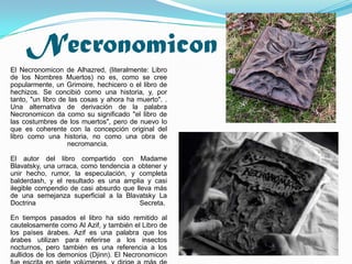 Necronomicon
El Necronomicon de Alhazred, (literalmente: Libro
de los Nombres Muertos) no es, como se cree
popularmente, un Grimoire, hechicero o el libro de
hechizos. Se concibió como una historia, y, por
tanto, "un libro de las cosas y ahora ha muerto". .
Una alternativa de derivación de la palabra
Necronomicon da como su significado "el libro de
las costumbres de los muertos", pero de nuevo lo
que es coherente con la concepción original del
libro como una historia, no como una obra de
                   necromancia.

El autor del libro compartido con Madame
Blavatsky, una urraca, como tendencia a obtener y
unir hecho, rumor, la especulación, y completa
balderdash, y el resultado es una amplia y casi
ilegible compendio de casi absurdo que lleva más
de una semejanza superficial a la Blavatsky La
Doctrina                                 Secreta.

En tiempos pasados el libro ha sido remitido al
cautelosamente como Al Azif, y también el Libro de
los países árabes. Azif es una palabra que los
árabes utilizan para referirse a los insectos
nocturnos, pero también es una referencia a los
aullidos de los demonios (Djinn). El Necronomicon
 