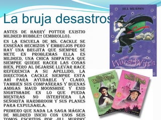 La bruja desastrosa
Antes de Harry Potter existio
Mildred Hubble!! (Embrollo).
En la escuela de Ms. Cackle se
enseñan hechizos y embrujos pero
hay una brujita que siempre se
mete en problemas ella es
Mildred, una chica simpatica que
siempre quiere hacer las cosas
bien, pero al dejarse llevar hace
referencia a su apellido, la
directora Cackle siempre esta
ahí para ayudarle y claro,
también sus compañeras y buenas
amigas Maud Moonshine y Enid
Nightshade en lo que pueda
mientras     no   interfiera   la
señorita Hardbroom y sus planes
para expulsarla.
Primero que nada la saga mágica
de Mildred inicio con unos seis
 
