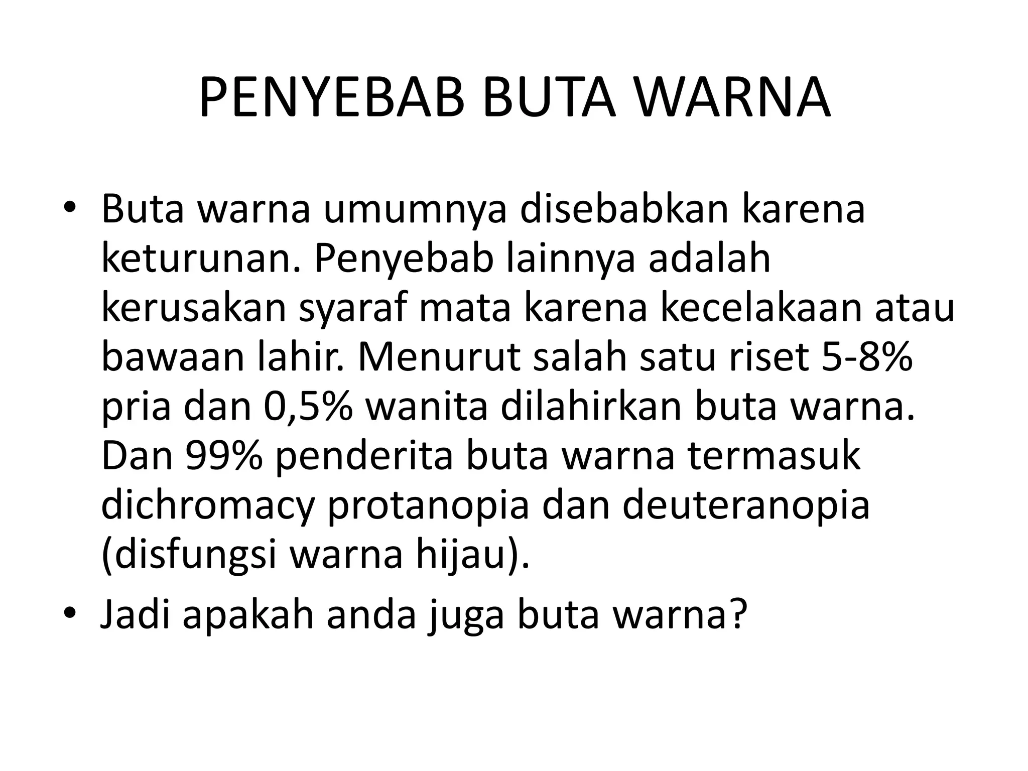PENYEBAB BUTA WARNA
• Buta warna umumnya disebabkan karena
keturunan. Penyebab lainnya adalah
kerusakan syaraf mata karena kecelakaan atau
bawaan lahir. Menurut salah satu riset 5-8%
pria dan 0,5% wanita dilahirkan buta warna.
Dan 99% penderita buta warna termasuk
dichromacy protanopia dan deuteranopia
(disfungsi warna hijau).
• Jadi apakah anda juga buta warna?