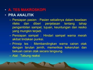 • A. TES MAKROSKOPI
• PRA ANALITIK
– Persiapan pasien : Pasien sebaiknya dalam keadaan
rileks dan diberi penjelasan tentang tahap
pengambilan sampel, tujuan, keuntungan dan resiko
yang mungkin terjadi.
– Persiapan sampel : Hindari sampel warna merah
akibat tindakan punksi.
– Prinsip tes : Membandingkan warna cairan otak
dengan larutan jernih, memeriksa kekeruhan dan
bekuan cairan otak secara langsung.
– Alat : Tabung reaksi
 