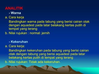 ANALITIK
- Warna
a. Cara kerja
Bandingkan warna pada tabung yang berisi cairan otak
dengan aquadest pada latar belakang kertas putih di
tempat yang terang
b. Nilai rujukan : normal: jernih
- Kekeruhan
a. Cara kerja:
Bandingkan kekeruhan pada tabung yang berisi cairan
otak dengan tabung yang berisi aquadest pada latar
belakang kertas putih di tempat yang terang
b. Nilai rujukan: Tidak ada kekeruhan.
 