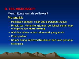 B. TES MIKROSKOPI
Menghitung jumlah sel lekosit
Pra analitik
– Persiapan sampel: Tidak ada persiapan khusus
– Prinsip tes: Menghitung jumlah sel lekosit cairan otak
menggunakan kamar hitung
– Alat dan bahan: untuk cairan otak yang jernih:
– Pipet pasteur
– Kamar hitung Improved Neubauer dan kaca penutup
– Mikroskop
 