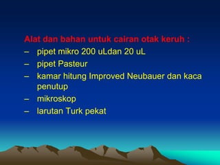 Alat dan bahan untuk cairan otak keruh :
– pipet mikro 200 uLdan 20 uL
– pipet Pasteur
– kamar hitung Improved Neubauer dan kaca
penutup
– mikroskop
– larutan Turk pekat
 