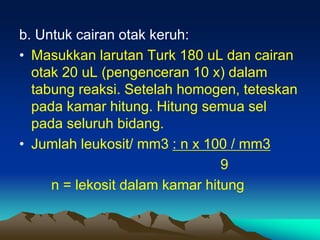b. Untuk cairan otak keruh:
• Masukkan larutan Turk 180 uL dan cairan
otak 20 uL (pengenceran 10 x) dalam
tabung reaksi. Setelah homogen, teteskan
pada kamar hitung. Hitung semua sel
pada seluruh bidang.
• Jumlah leukosit/ mm3 : n x 100 / mm3
9
n = lekosit dalam kamar hitung
 