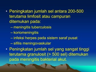 • Peningkatan jumlah sel antara 200-500
terutama limfosit atau campuran
ditemukan pada:
– meningitis tuberculosis
– koriomeningitis
– infeksi herpes pada sistem saraf pusat
– sifilis meningovaskular
• Peningkatan jumlah sel yang sangat tinggi
terutama granulosit (> 500 sel) ditemukan
pada meningitis bakterial akut.
 