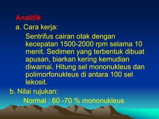 Analitik
a. Cara kerja:
Sentrifus cairan otak dengan
kecepatan 1500-2000 rpm selama 10
menit. Sedimen yang terbentuk dibuat
apusan, biarkan kering kemudian
diwarnai. Hitung sel mononukleus dan
polimorfonukleus di antara 100 sel
lekosit.
b. Nilai rujukan:
Normal : 60 -70 % mononukleus
 
