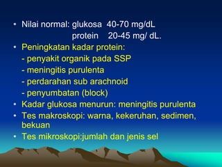 • Nilai normal: glukosa 40-70 mg/dL
protein 20-45 mg/ dL.
• Peningkatan kadar protein:
- penyakit organik pada SSP
- meningitis purulenta
- perdarahan sub arachnoid
- penyumbatan (block)
• Kadar glukosa menurun: meningitis purulenta
• Tes makroskopi: warna, kekeruhan, sedimen,
bekuan
• Tes mikroskopi:jumlah dan jenis sel
 