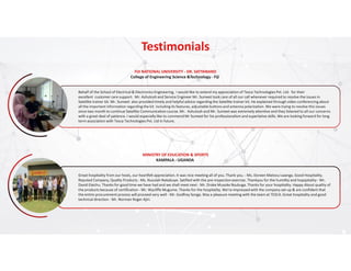 Testimonials
Behalf of the School of Electrical & Electronics Engineering, I would like to extend my appreciation of Tesca Technologies Pvt. Ltd. for their
excellent customer care support. Mr. Ashutosh and Service Engineer Mr. Sumeet took care of all our call whenever required to resolve the issues in
Satellite trainer kit. Mr. Sumeet also provided timely and helpful advice regarding the Satellite trainer kit. He explained through video conferencing about
all the important information regarding the kit including its features, adjustable buttons and antenna polarization. We were trying to resolve this issues
since two month to continue Satellite Communication course. Mr. Ashutosh and Mr. Sumeet was extremely attentive and they listened to all our concerns
with a great deal of patience. I would especially like to commend Mr Sumeet for his professionalism and superlative skills. We are looking forward for long
term association with Tesca Technologies Pvt. Ltd in future.
FIJI NATIONAL UNIVERSITY - DR. SATYANAND
College of Engineering Science &Technology - Fiji
Great hospitality from our hosts, our heartfelt appreciation. It was nice meeting all of you. Thank you. - Ms. Doreen Matovu Lwanga. Good Hospitality.
Reputed Company, Quality Products - Ms. Nusulah Nakabuye. Satified with the pre-inspection exercise. Thankyou for the humility and hopspitality - Mr.
David Elaichu. Thanks for good time we have had and we shall meet next - Mr. Drake Musoke Nsubuga. Thanks for your hospitality. Happy About qualtiy of
the products because of certification - Mr. Wycliffe Mugume. Thanks for the hospitality. We're impressed with the company set-up & are confident that
the entire procurement process will proceed very well - Mr. Godfrey Songa. Was a pleasure meeting with the team at TESCA. Great hospitality and good
technical direction - Mr. Norman Roger Ajiri.
MINISTRY OF EDUCATION & SPORTS
KAMPALA - UGANDA
 