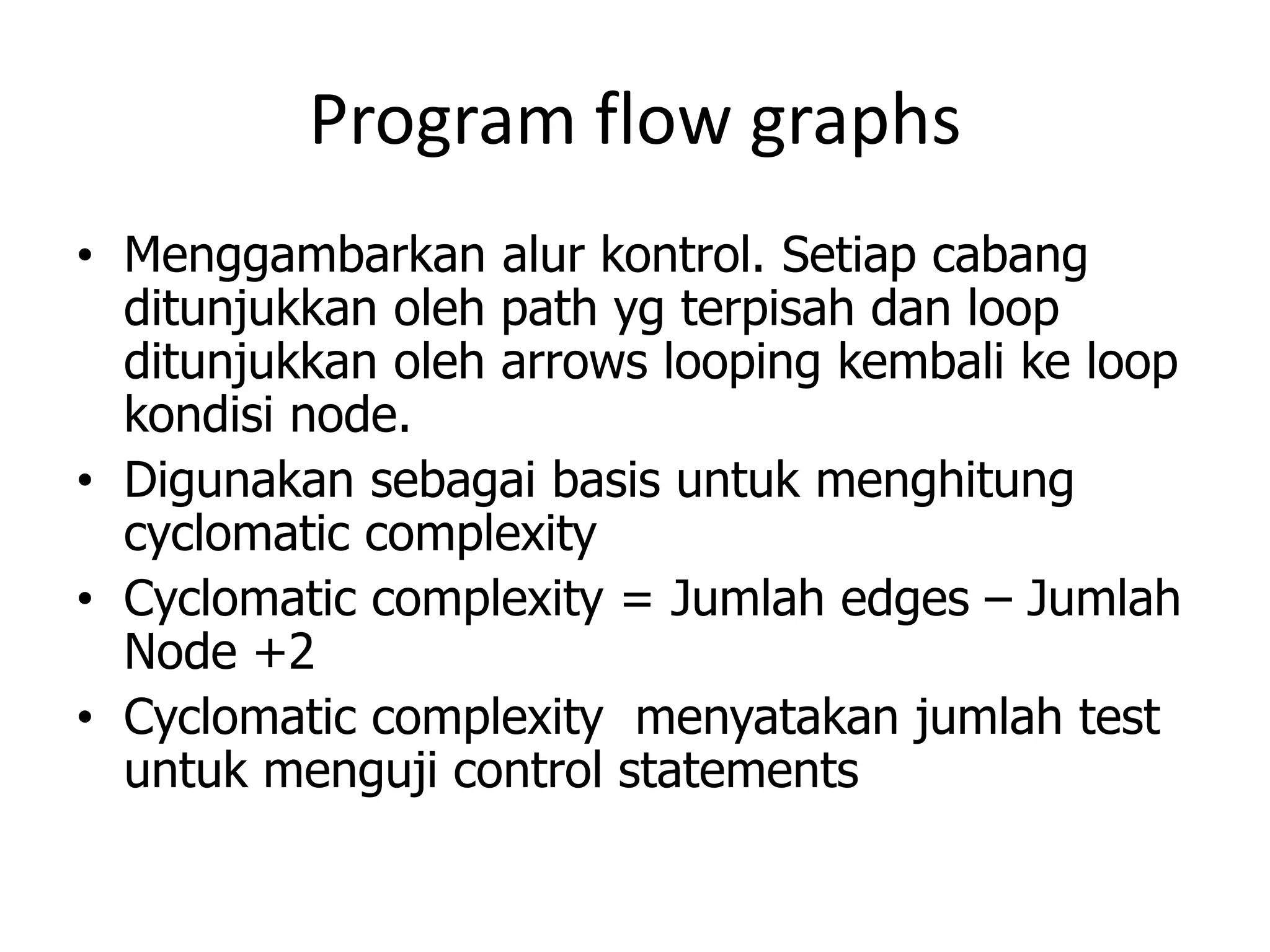 Program flow graphs
• Menggambarkan alur kontrol. Setiap cabang
  ditunjukkan oleh path yg terpisah dan loop
  ditunjukkan oleh arrows looping kembali ke loop
  kondisi node.
• Digunakan sebagai basis untuk menghitung
  cyclomatic complexity
• Cyclomatic complexity = Jumlah edges – Jumlah
  Node +2
• Cyclomatic complexity menyatakan jumlah test
  untuk menguji control statements
 