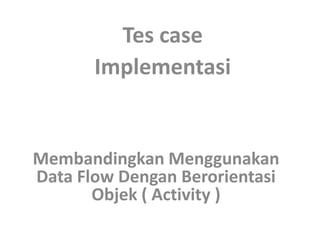 Tes case
       Implementasi


Membandingkan Menggunakan
Data Flow Dengan Berorientasi
       Objek ( Activity )
 